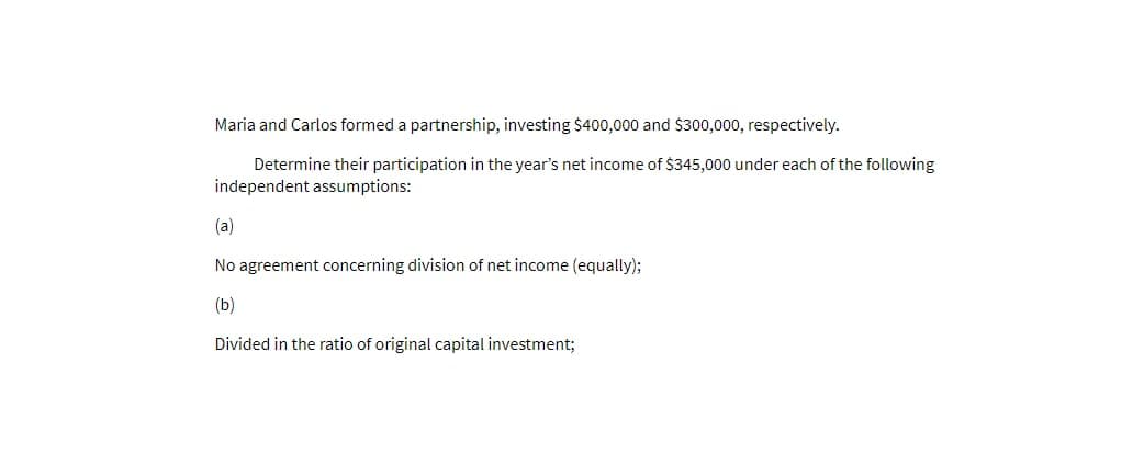 Maria and Carlos formed a partnership, investing $400,000 and $300,000, respectively.
Determine their participation in the year's net income of $345,000 under each of the following
independent assumptions:
(a)
No agreement concerning division of net income (equally);
(b)
Divided in the ratio of original capital investment;