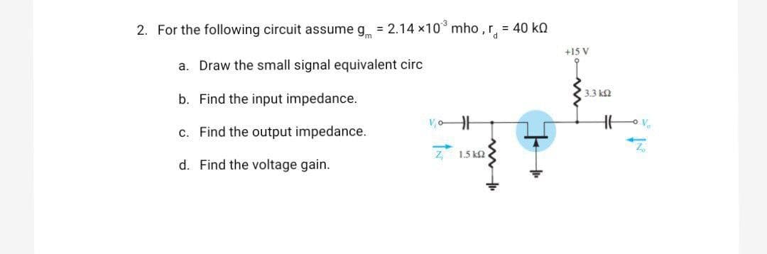 2. For the following circuit assume g = 2.14 x10 mho ,r, = 40 kn
+15 V
a. Draw the small signal equivalent circ
3.3 k2
b. Find the input impedance.
c. Find the output impedance.
1.5 k2
d. Find the voltage gain.
