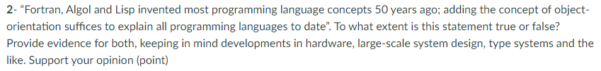 2- "Fortran, Algol and Lisp invented most programming language concepts 50 years ago; adding the concept of object-
orientation suffices to explain all programming languages to date". To what extent is this statement true or false?
Provide evidence for both, keeping in mind developments in hardware, large-scale system design, type systems and the
like. Support your opinion (point)
