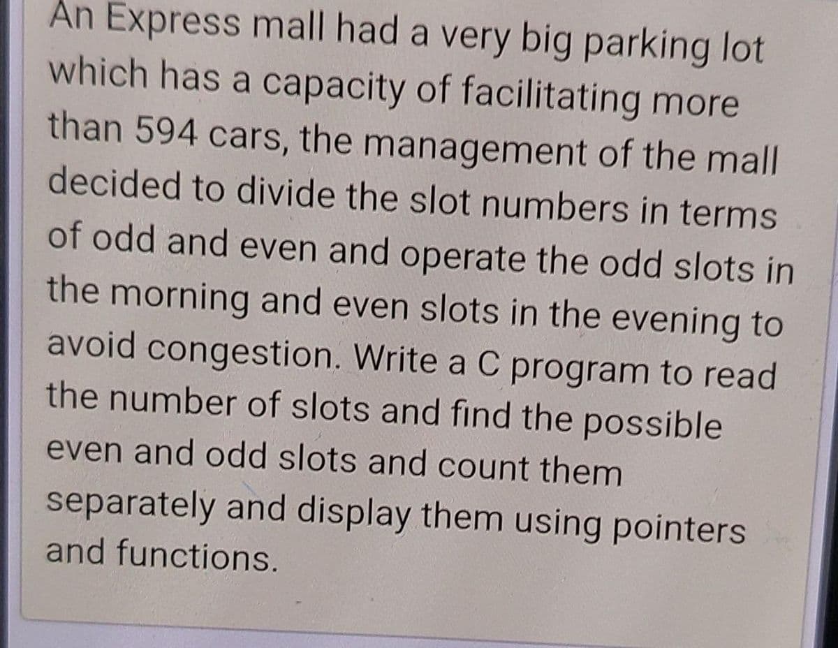 An Express mall had a very big parking lot
which has a capacity of facilitating more
than 594 cars, the management of the mall
decided to divide the slot numbers in terms
of odd and even and operate the odd slots in
the morning and even slots in the evening to
avoid congestion. Write a C program to read
the number of slots and find the possible
even and odd slots and count them
separately and display them using pointers
and functions.
