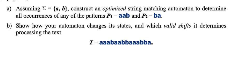 a) Assuming E = {a, b}, construct an optimized string matching automaton to determine
all occurrences of any of the patterns P1 = aab and P2= ba.
b) Show how your automaton changes its states, and which valid shifts it determines
processing the text
T= aaabaabbaaabba.
