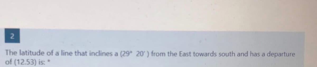 The latitude of a line that inclines a (29 20') from the East towards south and has a departure
of (12.53) is: *
2.
