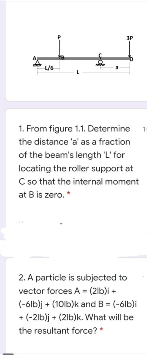 ЗР
L/6
1. From figure 1.1. Determine
10
the distance 'a' as a fraction
of the beam's length 'L' for
locating the roller support at
C so that the internal moment
at B is zero. *
2. A particle is subjected to
vector forces A = (2lb)i +
(-6lb)j + (10lb)k and B = (-6lb)i
%3D
+ (-2lb)j + (2lb)k. What will be
the resultant force? *
