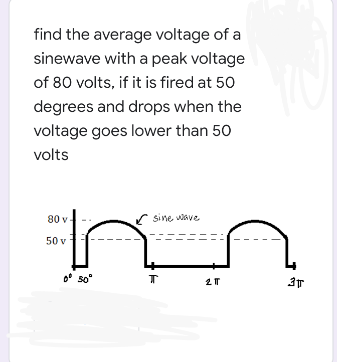 find the average voltage of a
sinewave with a peak voltage
of 80 volts, if it is fired at 50
degrees and drops when the
voltage goes lower than 50
volts
80 v
sine wave
50 v
0° 5o°
2 T
