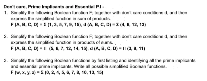 Don't care, Prime Implicants and Essential P.I -
1. Simplify the following Boolean function F; together with don't care conditions d, and then
express the simplified function in sum of products.
F (A, B, C, D) = E (1, 3, 5, 7, 9, 15), d (A, B, C, D) = E (4, 6, 12, 13)
2. Simplify the following Boolean function F; together with don't care conditions d, and then
express the simplified function in products of sums.
F (A, B, C, D) = 1 (5, 6, 7, 12, 14, 15), d (A, B, C, D) = 1 (3, 9, 11)
3. Simplify the following Boolean functions by first listing and identifying all the prime implicants
and essential prime implicants. Write all possible simplified Boolean functions.
F (w, x, y, z) = E (0, 2, 4, 5, 6, 7, 8, 10, 13, 15)
