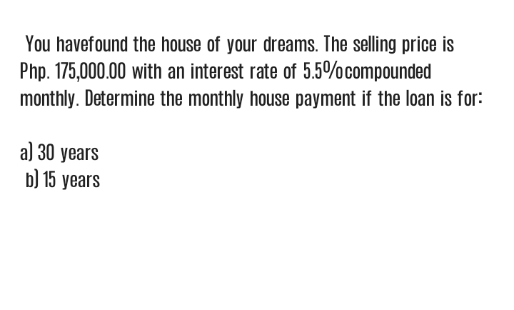 You havefound the house of your dreams. The selling price is
Php. 175,000.00 with an interest rate of 5.5%ocompounded
monthly. Determine the monthly house payment if the loan is for:
a) 30 years
b) 15 years
