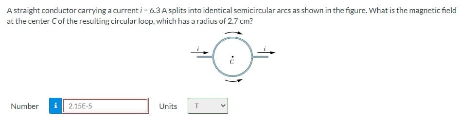 A straight conductor carrying a current i = 6.3 A splits into identical semicircular arcs as shown in the figure. What is the magnetic field
at the center Ċ of the resulting circular loop, which has a radius of 2.7 cm?
Number i 2.15E-5
Units
T
¿