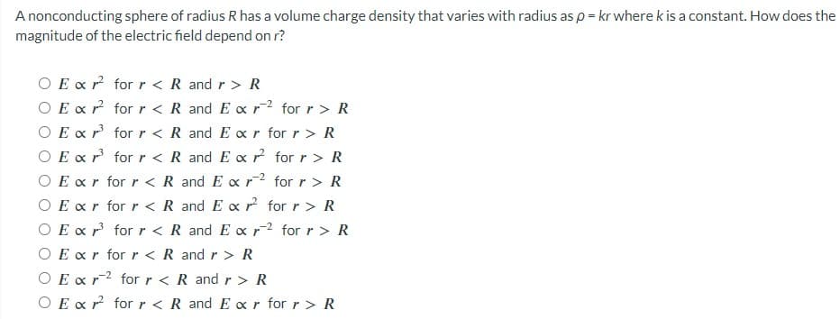 A nonconducting sphere of radius R has a volume charge density that varies with radius as p = kr where k is a constant. How does the
magnitude of the electric field depend on r?
O E x2 for r < R and r > R
O Ex r²
for r < R and Ex r2 for r > R
O Ex r³
for r < R and Ear for r > R
O Ex r³ for r < R and Exr² for r > R
O Ex<r for r < R and
Ex r2 for r > R
Exr for r < R and Exr² for r > R
O Ex r³ for r < R and Ex r2 for r > R
O Exr for r < R and r> R
O Ex r2 for r < R and r> R
O Ex r² for r < R and Exr for r > R