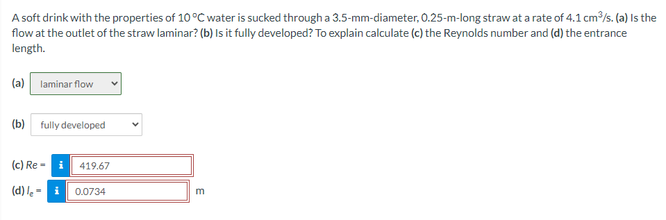 A soft drink with the properties of 10 °C water is sucked through a 3.5-mm-diameter, 0.25-m-long straw at a rate of 4.1 cm³/s. (a) Is the
flow at the outlet of the straw laminar? (b) Is it fully developed? To explain calculate (c) the Reynolds number and (d) the entrance
length.
(a)
laminar flow
(b) fully developed
(c) Rei
(d) le = i
419.67
0.0734
V
m