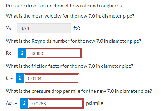 Pressure drop is a function of flow rate and roughness.
What is the mean velocity for the new 7.0 in. diameter pipe?
V₁ = 8.93
ft/s
What is the Reynolds number for the new 7.0 in diameter pipe?
Rei 43300
What is the friction factor for the new 7.0 in diameter pipe?
foi 0.0134
What is the pressure drop per mile for the new 7.0 in diameter pipe?
Δρο = i
psi/mile
0.0288