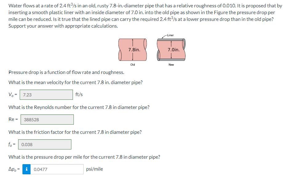 Water flows at a rate of 2.4 ft³/s in an old, rusty 7.8-in.-diameter pipe that has a relative roughness of 0.010. It is proposed that by
inserting a smooth plastic liner with an inside diameter of 7.0 in. into the old pipe as shown in the Figure the pressure drop per
mile can be reduced. Is it true that the lined pipe can carry the required 2.4 ft³/s at a lower pressure drop than in the old pipe?
Support your answer with appropriate calculations.
7.8in.
Old
Pressure drop is a function of flow rate and roughness.
What is the mean velocity for the current 7.8 in. diameter pipe?
V₂ = 7.23
ft/s
What is the Reynolds number for the current 7.8 in diameter pipe?
Re = 388528
What is the friction factor for the current 7.8 in diameter pipe?
fo= 0.038
What is the pressure drop per mile for the current 7.8 in diameter pipe?
дро i 0.0477
psi/mile
-Liner
7.0in.
New