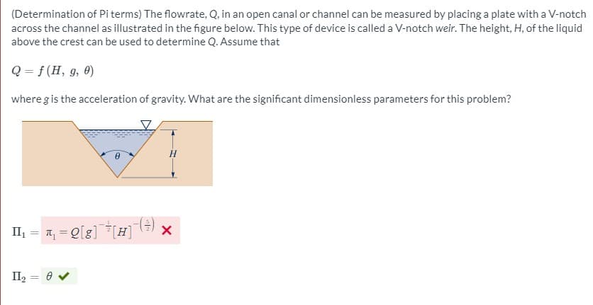 (Determination of Piterms) The flowrate, Q, in an open canal or channel can be measured by placing a plate with a V-notch
across the channel as illustrated in the figure below. This type of device is called a V-notch weir. The height, H, of the liquid
above the crest can be used to determine Q. Assume that
Q = f (H, g, 0)
where g is the acceleration of gravity. What are the significant dimensionless parameters for this problem?
II₁ = ₁₁ = Q[8] [H]
11₂
=
8 ✔
- (+)
X