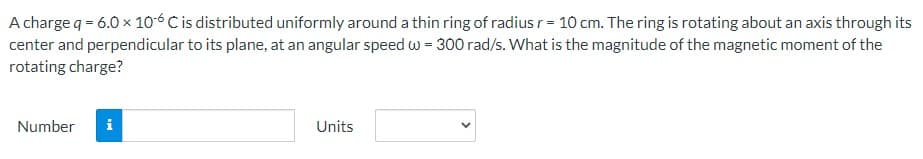 A charge q = 6.0 × 106 C is distributed uniformly around a thin ring of radius r = 10 cm. The ring is rotating about an axis through its
center and perpendicular to its plane, at an angular speed w = 300 rad/s. What is the magnitude of the magnetic moment of the
rotating charge?
Number
Units