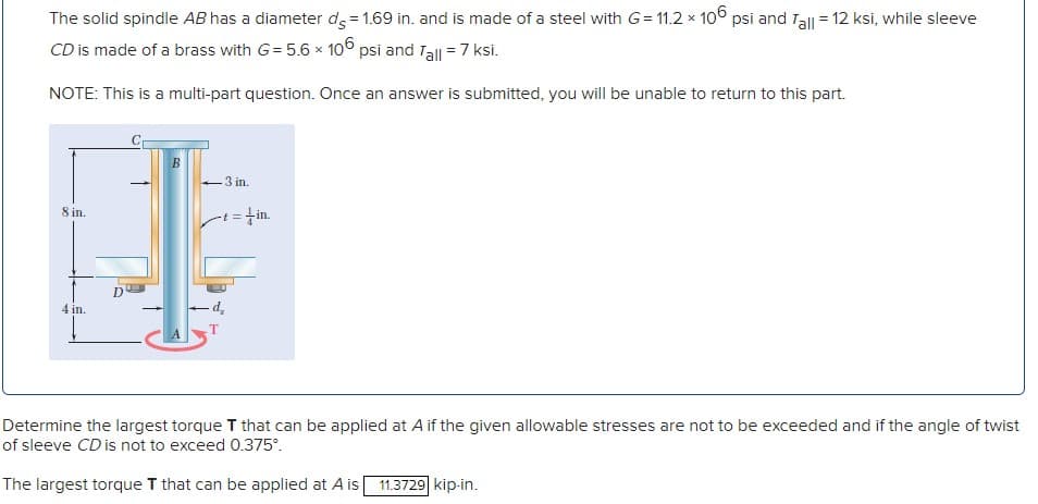 The solid spindle AB has a diameter ds = 1.69 in. and is made of a steel with G= 11.2 x 106 psi and Tall = 12 ksi, while sleeve
CD is made of a brass with G= 5.6 x 106 psi and Tall = 7 ksi.
NOTE: This is a multi-part question. Once an answer is submitted, you will be unable to return to this part.
8 in.
4 in.
T
D
-3 in.
t=
=+in.
- - d₂
-Т
Determine the largest torque T that can be applied at A if the given allowable stresses are not to be exceeded and if the angle of twist
of sleeve CD is not to exceed 0.375°.
The largest torque T that can be applied at A is
11.3729 kip-in.