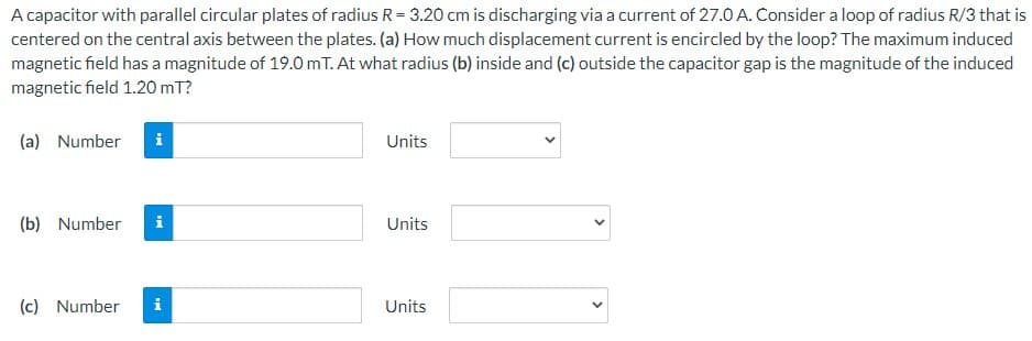 A capacitor with parallel circular plates of radius R = 3.20 cm is discharging via a current of 27.0 A. Consider a loop of radius R/3 that is
centered on the central axis between the plates. (a) How much displacement current is encircled by the loop? The maximum induced
magnetic field has a magnitude of 19.0 mT. At what radius (b) inside and (c) outside the capacitor gap is the magnitude of the induced
magnetic field 1.20 mT?
(a) Number i
(b) Number
IN
(c) Number i
Units
Units
Units