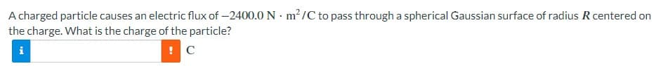 A charged particle causes an electric flux of -2400.0 Nm²/C to pass through a spherical Gaussian surface of radius R centered on
the charge. What is the charge of the particle?
i
! C