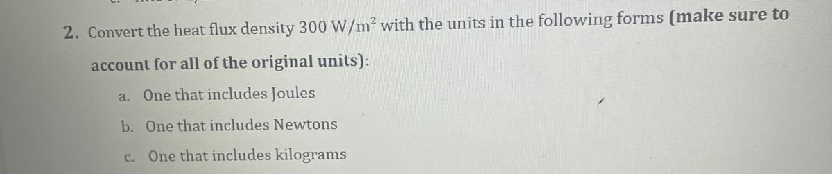 2. Convert the heat flux density 300 W/m2 with the units in the following forms (make sure to
account for all of the original units):
a. One that includes Joules
b. One that includes Newtons
c. One that includes kilograms
