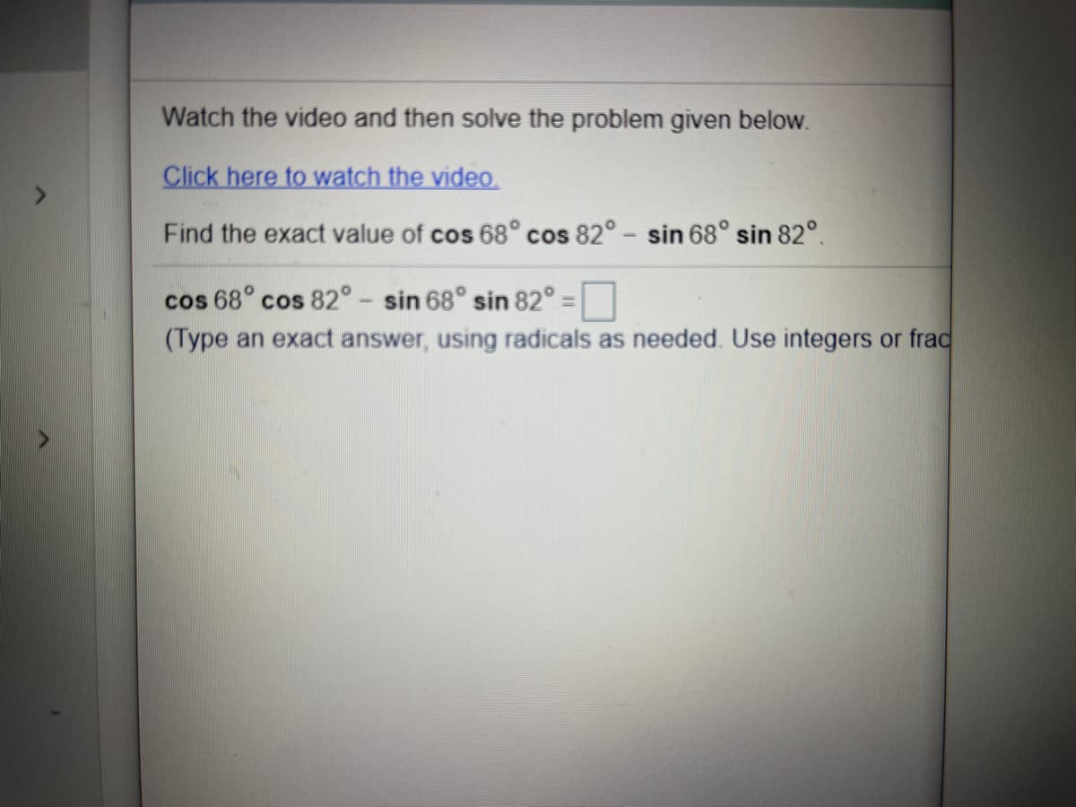 ### Trigonometry Problem

**Watch the video and then solve the problem given below.**

**Click here to watch the video.**

Find the exact value of \( \cos 68^\circ \cos 82^\circ - \sin 68^\circ \sin 82^\circ \).

\[ 
\cos 68^\circ \cos 82^\circ - \sin 68^\circ \sin 82^\circ = \_ 
\]

*(Type an exact answer, using radicals as needed. Use integers or fractions.)*