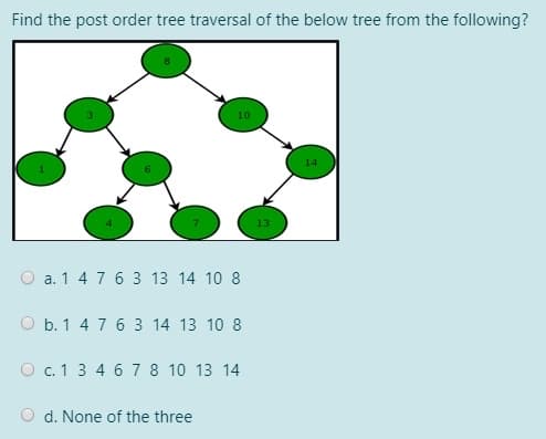 Find the post order tree traversal of the below tree from the following?
O a. 1 4 7 6 3 13 14 10 8
O b. 1 4 7 6 3 14 13 10 8
O c. 1 3 4 6 7 8 10 13 14
O d. None of the three
