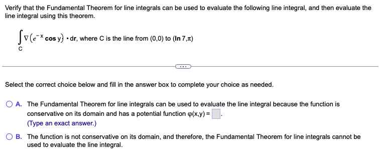 Verify that the Fundamental Theorem for line integrals can be used to evaluate the following line integral, and then evaluate the
line integral using this theorem.
Sv(ex cos y) • dr, where C is the line from (0,0) to (In 7,x)
Select the correct choice below and fill in the answer box to complete your choice as needed.
O A. The Fundamental Theorem for line integrals can be used to evaluate the line integral because the function is
conservative on its domain and has a potential function (x,y)=
(Type an exact answer.)
OB. The function is not conservative on its domain, and therefore, the Fundamental Theorem for line integrals cannot be
used to evaluate the line integral.