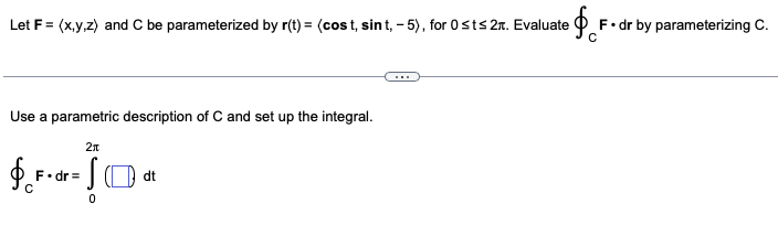 Let F = (x,y,z) and C be parameterized by r(t) = (cost, sint, -5), for 0 st≤ 2. Evaluate
Use a parametric description of C and set up the integral.
2π
$*•««ĴO®
- S
F.dr=
с
dt
F. dr by parameterizing C.
с