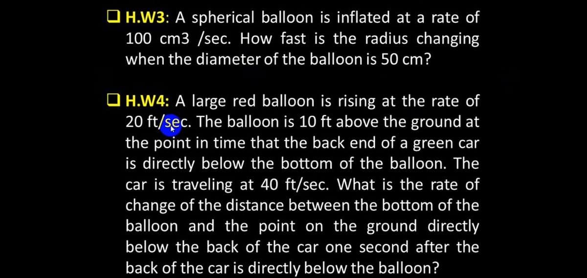 O H.W3: A spherical balloon is inflated at a rate of
100 cm3 /sec. How fast is the radius changing
when the diameter of the balloon is 50 cm?
O H.W4: A large red balloon is rising at the rate of
20 ft/sec. The balloon is 10 ft above the ground at
the point in time that the back end of a green car
is directly below the bottom of the balloon. The
car is traveling at 40 ft/sec. What is the rate of
change of the distance between the bottom of the
balloon and the point on the ground directly
below the back of the car one second after the
back of the car is directly below the balloon?
