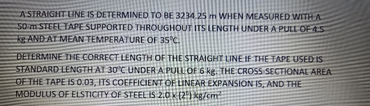 A STRAIGHT LINE IS DETERMINED TO BE 3234.25 m WHEN MEASURED WITHA
50-m STEEL TAPE SUPPORTED THROUGHOUT ITS LENGTH UNDER A PULL OF 4.5
kg AND AT MEAN TEMPERATURE OF 35°C.
DETERMINE THE CORRECT LENGTH OF THE STRAIGHT LINE IF THE TAPE USED IS
STANDARD LENGTH AT 30°C UNDER A PULL OF 6 kg. THE CROSS-SECTIONAL AREA
OF THE TAPE IS 0.03, ITS COEFFICIENT OF LINEAR EXPANSION IS, AND THE
MODULUS OF ELSTICITY OF STEEL IS 2.0 x (2) kg/cm²
