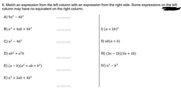 6. Match an expression from the left column with an expression from the right side. Some expressions on the left
column may have no equivalent on the right column.
A) 9a? – 4b?
B) a? + 4ab + 4b?
I) (a + 2b)?
C) a? – 4b2
II) ab(a + b)
D) ab? + a?b
II) (3a – 2b)(3a + 2b)
E) (a – b)(a? + ab + b?)
IV) a? - b3
E) a? + 2ab + 4b?
