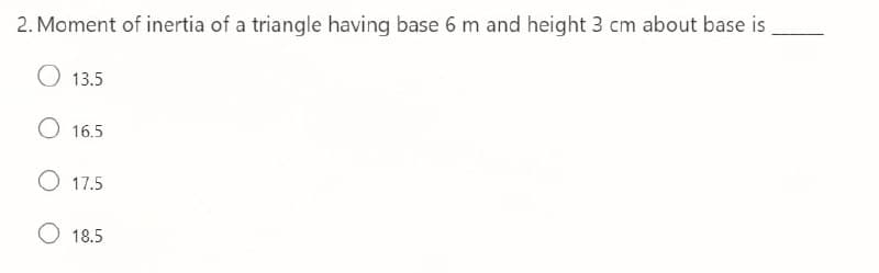 2. Moment of inertia of a triangle having base 6 m and height 3 cm about base is
O 13.5
O 16.5
O 17.5
O 18.5
