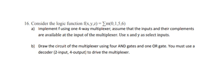 16. Consider the logic function f(x,y,z) = Em(0,1,5,6)
a) Implement fusing one 4-way multiplexer; assume that the inputs and their complements
are available at the input of the multiplexer. Use x and y as select inputs.
b) Draw the circuit of the multiplexer using four AND gates and one OR gate. You must use a
decoder (2-input, 4-output) to drive the multiplexer.
