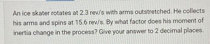 An ice skater rotates at 2.3 rev/s with arms outstretched. He collects
his arms and spins at 15.6 rev/s. By what factor does his moment of
inertia change in the process? Give your answer to 2 decimal places.
