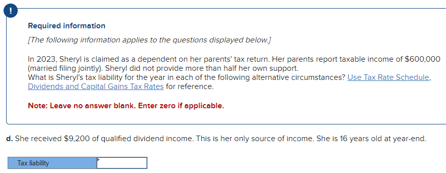 Required information
[The following information applies to the questions displayed below.]
In 2023, Sheryl is claimed as a dependent on her parents' tax return. Her parents report taxable income of $600,000
(married filing jointly). Sheryl did not provide more than half her own support.
What is Sheryl's tax liability for the year in each of the following alternative circumstances? Use Tax Rate Schedule,
Dividends and Capital Gains Tax Rates for reference.
Note: Leave no answer blank. Enter zero if applicable.
d. She received $9,200 of qualified dividend income. This is her only source of income. She is 16 years old at year-end.
Tax liability