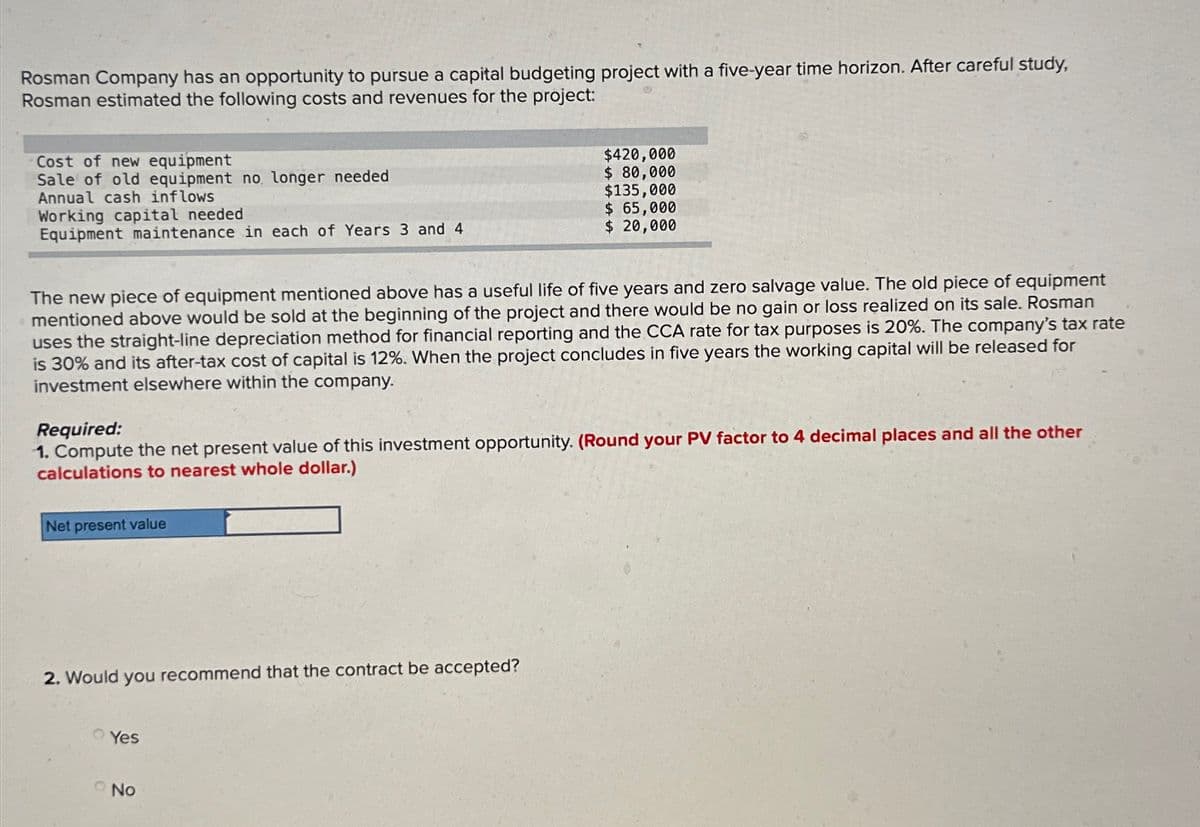Rosman Company has an opportunity to pursue a capital budgeting project with a five-year time horizon. After careful study,
Rosman estimated the following costs and revenues for the project:
Cost of new equipment
Sale of old equipment no longer needed
Annual cash inflows
Working capital needed
Equipment maintenance in each of Years 3 and 4
$420,000
$ 80,000
$135,000
$ 65,000
$ 20,000
The new piece of equipment mentioned above has a useful life of five years and zero salvage value. The old piece of equipment
mentioned above would be sold at the beginning of the project and there would be no gain or loss realized on its sale. Rosman
uses the straight-line depreciation method for financial reporting and the CCA rate for tax purposes is 20%. The company's tax rate
is 30% and its after-tax cost of capital is 12%. When the project concludes in five years the working capital will be released for
investment elsewhere within the company.
Required:
1. Compute the net present value of this investment opportunity. (Round your PV factor to 4 decimal places and all the other
calculations to nearest whole dollar.)
Net present value
2. Would you recommend that the contract be accepted?
Yes
No