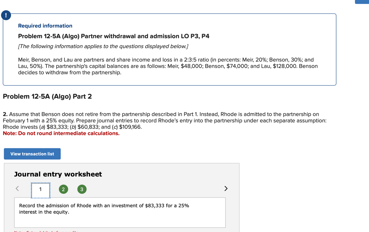 !
Required information
Problem 12-5A (Algo) Partner withdrawal and admission LO P3, P4
[The following information applies to the questions displayed below.]
Meir, Benson, and Lau are partners and share income and loss in a 2:3:5 ratio (in percents: Meir, 20%; Benson, 30%; and
Lau, 50%). The partnership's capital balances are as follows: Meir, $48,000; Benson, $74,000; and Lau, $128,000. Benson
decides to withdraw from the partnership.
Problem 12-5A (Algo) Part 2
2. Assume that Benson does not retire from the partnership described in Part 1. Instead, Rhode is admitted to the partnership on
February 1 with a 25% equity. Prepare journal entries to record Rhode's entry into the partnership under each separate assumption:
Rhode invests (a) $83,333; (b) $60,833; and (c) $109,166.
Note: Do not round intermediate calculations.
View transaction list
Journal entry worksheet
☐
2
3
Record the admission of Rhode with an investment of $83,333 for a 25%
interest in the equity.
>