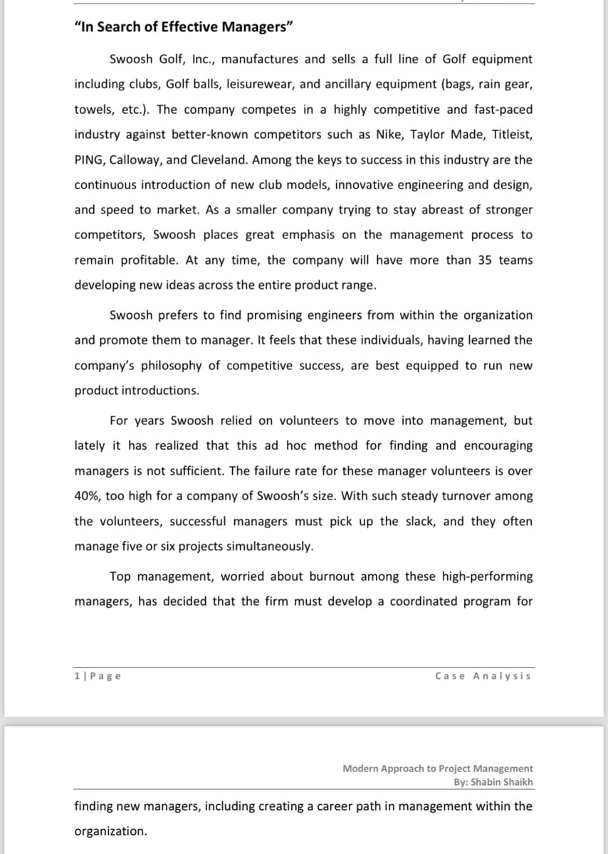 "In Search of Effective Managers"
Swoosh Golf, Inc., manufactures and sells a full line of Golf equipment
including clubs, Golf balls, leisurewear, and ancillary equipment (bags, rain gear,
towels, etc.). The company competes in a highly competitive and fast-paced
industry against better-known competitors such as Nike, Taylor Made, Titleist,
PING, Calloway, and Cleveland. Among the keys to success in this industry are the
continuous introduction of new club models, innovative engineering and design,
and speed to market. As a smaller company trying to stay abreast of stronger
competitors, Swoosh places great emphasis on the management process to
remain profitable. At any time, the company will have more than 35 teams
developing new ideas across the entire product range.
Swoosh prefers to find promising engineers from within the organization
and promote them to manager. It feels that these individuals, having learned the
company's philosophy of competitive success, are best equipped to run new
product introductions.
For years Swoosh relied on volunteers to move into management, but
lately it has realized that this ad hoc method for finding and encouraging
managers is not sufficient. The failure rate for these manager volunteers is over
40%, too high for a company of Swoosh's size. With such steady turnover among
the volunteers, successful managers must pick up the slack, and they often
manage five or six projects simultaneously.
Top management, worried about burnout among these high-performing
managers, has decided that the firm must develop a coordinated program for
1| Page
Case Analysis
Modern Approach to Project Management
By: Shabin Shaikh
finding new managers, including creating a career path in management within the
organization.