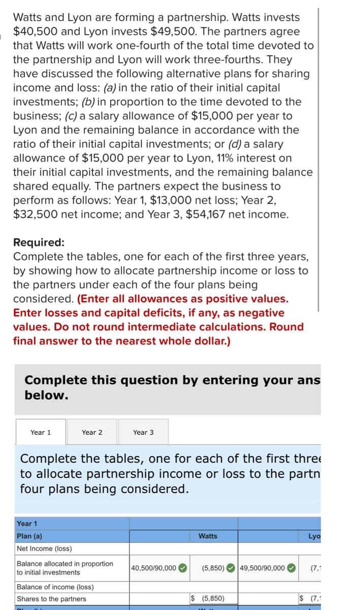 **Title: Allocating Partnership Income and Loss in Various Scenarios**

**Introduction:**
Watts and Lyon are forming a partnership. Watts invests $40,500 and Lyon invests $49,500. The partners agree that Watts will work one-fourth of the total time devoted to the partnership and Lyon will work three-fourths. They have discussed the following alternative plans for sharing income and loss:
- **Plan (a):** In the ratio of their initial capital investments.
- **Plan (b):** In proportion to the time devoted to the business.
- **Plan (c):** A salary allowance of $15,000 per year to Lyon and the remaining balance in accordance with the ratio of their initial capital investments.
- **Plan (d):** A salary allowance of $15,000 per year to Lyon, 11% interest on their initial capital investments, and the remaining balance shared equally.

The partners expect the business to perform as follows:
- **Year 1:** $13,000 net loss
- **Year 2:** $32,500 net income
- **Year 3:** $54,167 net income

**Required:**
Complete the following tables, one for each of the first three years, to show how to allocate partnership income or loss to the partners under each of the four plans being considered.

**Instructions:**
- Enter all allowances as positive values.
- Enter losses and capital deficits, if any, as negative values.
- Do not round intermediate calculations.
- Round final answers to the nearest whole dollar.

**Year 1 Allocation:**

*Plan (a): Sharing in the ratio of their initial capital investments*

|           | Watts           | Lyon              |
|-----------|-----------------|-------------------|
| Net Income (loss) |                 -$13,000        |                                       |
| Balance allocated in proportion to initial investments | $40,500/90,000  or  -$5,850         | $49,500/90,000  or  -$7,150         |
|**Shares to the partners**| **-$5,850**          | **-$7,150**          |

**Plan (b), Plan (c), and Plan (d)** would have similar detailed tables where the net income or loss for each year is allocated according to the specific rules of each plan.

The calculations for each year and each alternative plan facilitate understanding how partnerships manage and allocate profits and losses based on