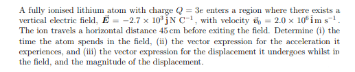 A fully ionised lithium atom with charge Q = 3e enters a region where there exists a
vertical electric field, E= -2.7 x 10³JN C-1, with velocity = 2.0 × 10 im s™¹.
The ion travels a horizontal distance 45 cm before exiting the field. Determine (i) the
time the atom spends in the field, (ii) the vector expression for the acceleration it
experiences, and (iii) the vector expression for the displacement it undergoes whilst in
the field, and the magnitude of the displacement.