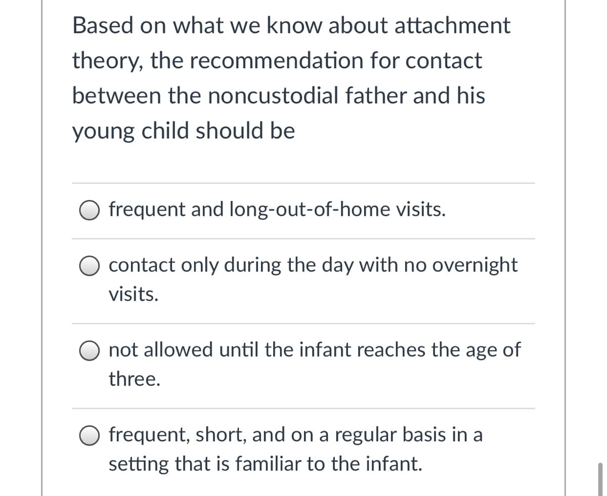 ### Understanding Recommendations for Parent-Child Contact in the Context of Attachment Theory

Based on current research and knowledge regarding attachment theory, the recommended approach for contact between a noncustodial father and his young child should be considered carefully. This knowledge shapes appropriate recommendations ensuring secure attachment and the child's well-being.

#### Based on what we know about attachment theory, the recommendation for contact between the noncustodial father and his young child should be:

- **Option 1**: Frequent and long-out-of-home visits.
  
- **Option 2**: Contact only during the day with no overnight visits.
  
- **Option 3**: Not allowed until the infant reaches the age of three.
  
- **Option 4**: Frequent, short, and on a regular basis in a setting that is familiar to the infant.

### Explanation of Options

1. **Frequent and Long-Out-Of-Home Visits**:
    - This option suggests longer but less frequent visits, potentially outside of the child's regular environment.
    
2. **Contact Only During the Day with No Overnight Visits**:
    - Here, day visits are emphasized without the inclusion of overnight stays, ensuring the child returns to their primary residence at night.
    
3. **Not Allowed Until the Infant Reaches the Age of Three**:
    - This stricter option delays any contact between the noncustodial father and the child until the child is three years old.

4. **Frequent, Short, and on a Regular Basis in a Setting that is Familiar to the Infant**:
    - Regular, shorter visits in a familiar setting are recommended to maintain continuity and a sense of security for the infant.

### Interpretation and Implications

The last option (frequent, short, and on a regular basis in a familiar setting) typically aligns best with attachment theory principles. Such contact maintains consistency and stability, crucial factors in developing secure attachments in young children. 

Understanding and applying attachment theory ensures that decisions regarding parental contact prioritize the child’s emotional and psychological needs, fostering a secure and positive developmental environment.