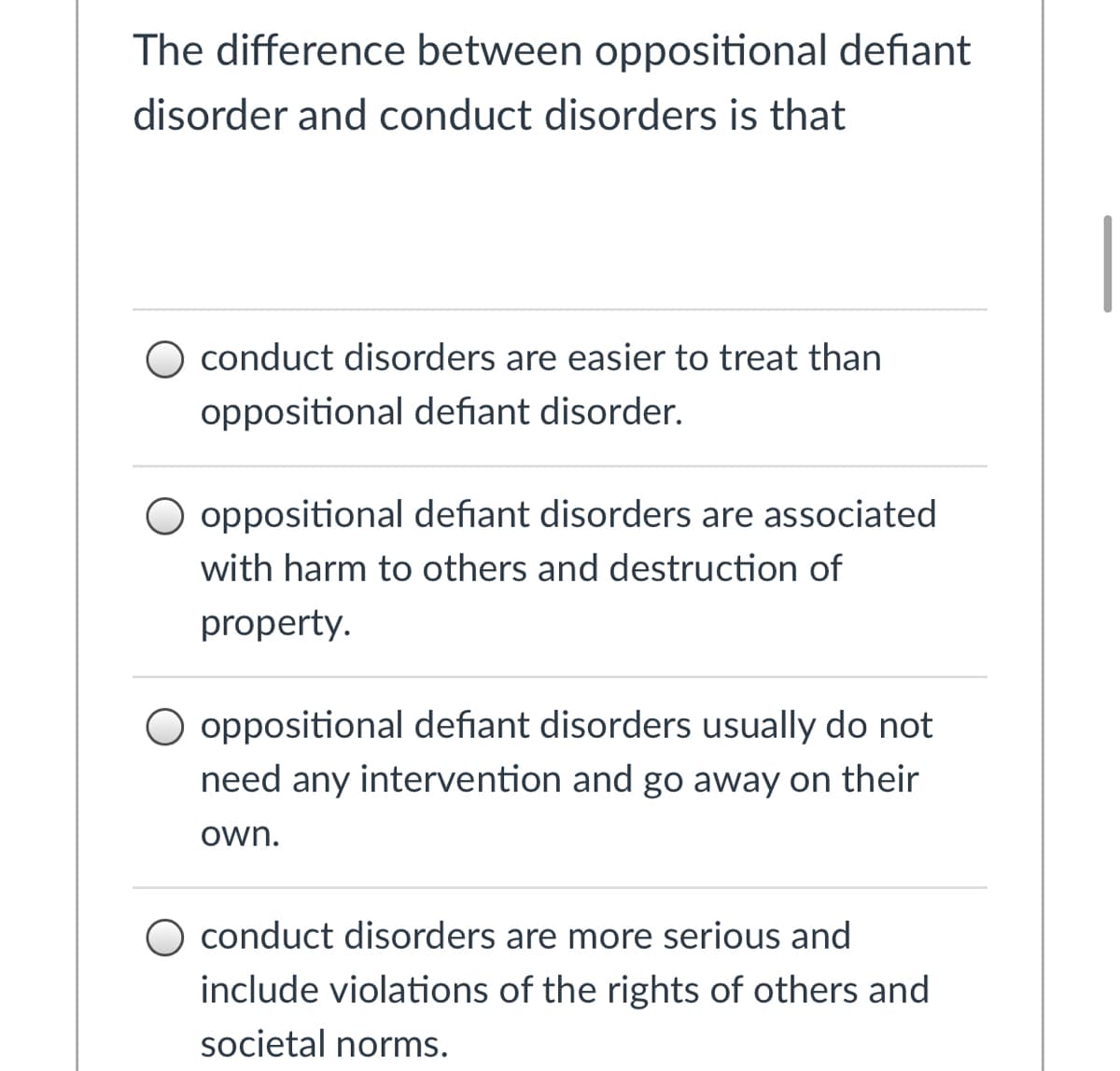 **The difference between oppositional defiant disorder and conduct disorders is that:**

1. O conduct disorders are easier to treat than oppositional defiant disorder.
2. O oppositional defiant disorders are associated with harm to others and destruction of property.
3. O oppositional defiant disorders usually do not need any intervention and go away on their own.
4. O conduct disorders are more serious and include violations of the rights of others and societal norms.