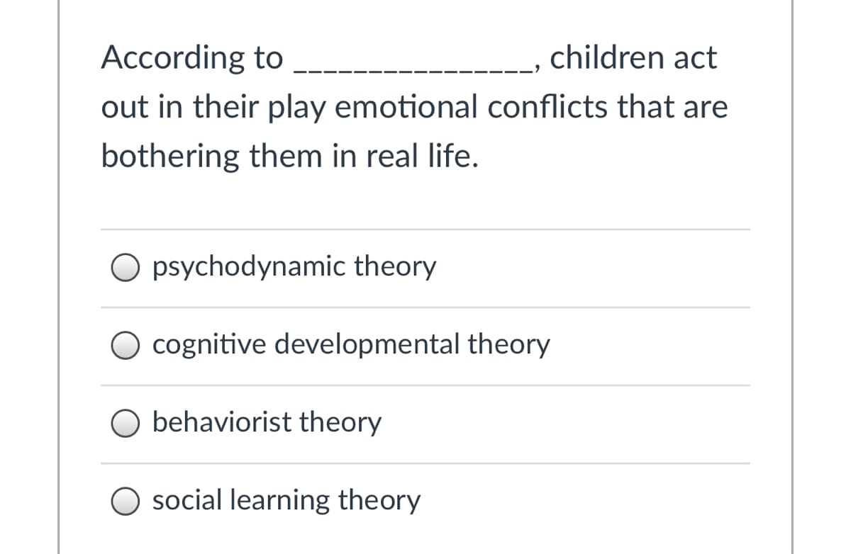 **Quiz Question: Understanding Theories of Child Play**

**Question:**

According to ______________, children act out in their play emotional conflicts that are bothering them in real life.

**Options:**
- ( ) psychodynamic theory
- ( ) cognitive developmental theory
- ( ) behaviorist theory
- ( ) social learning theory

**Explanation:**

This question is designed to test your knowledge about different psychological theories related to children's play. Each theory provides a unique perspective on why and how children engage in play.

1. **Psychodynamic Theory:** Suggests that play allows children to express unconscious conflicts and desires, offering an insight into their internal emotional struggles.
2. **Cognitive Developmental Theory:** Focuses on how play contributes to a child’s cognitive development, helping them understand and navigate the world around them.
3. **Behaviorist Theory:** Emphasizes learning through reinforcement and punishment, suggesting that children play as a way to learn and adapt behaviors.
4. **Social Learning Theory:** Highlights the role of observation and imitation in learning, proposing that children’s play is influenced by watching and replicating others.

Understanding these theories is crucial for educators, parents, and psychologists in supporting healthy child development.