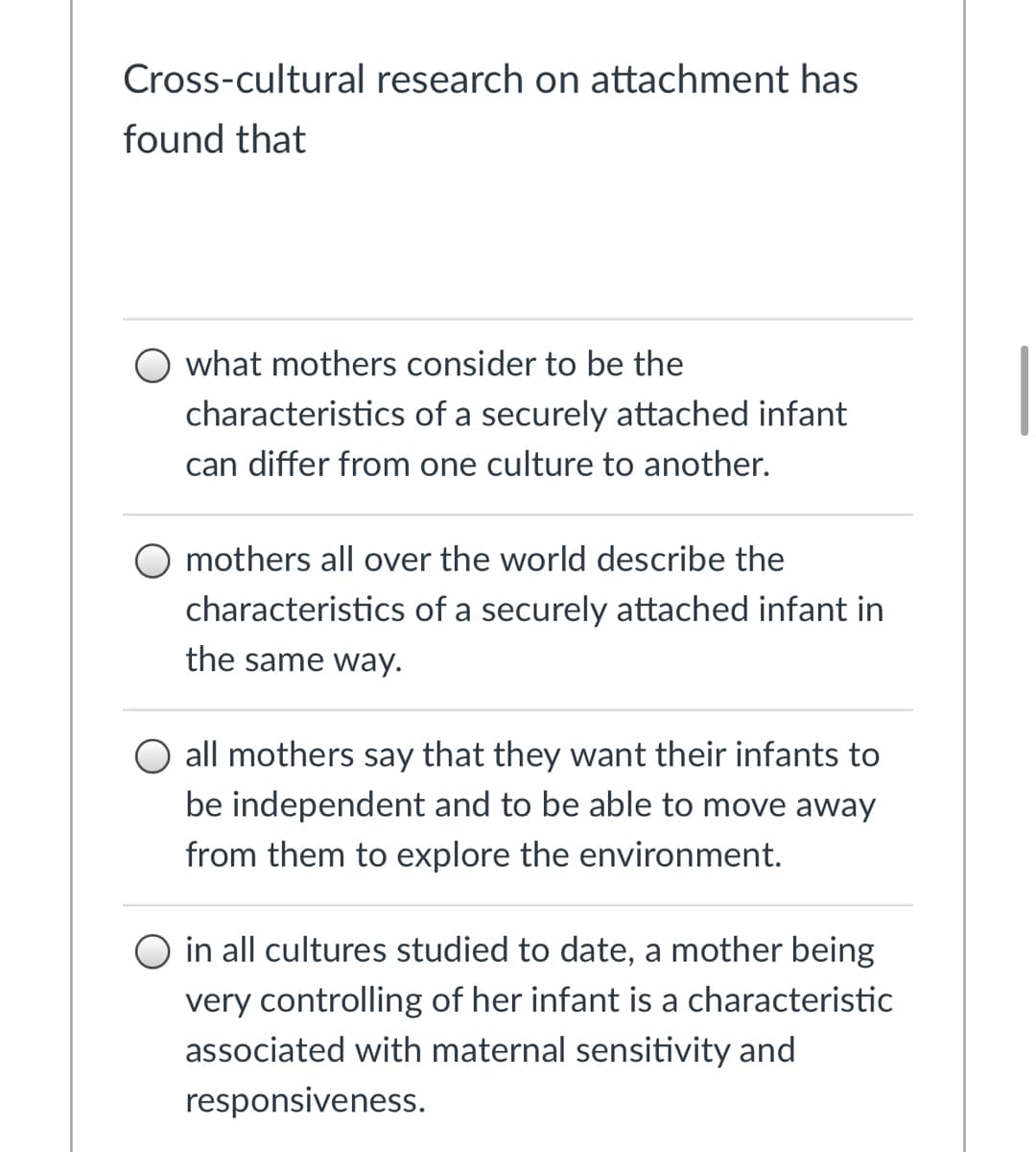 **Cross-cultural research on attachment has found that:**

- **Option 1:** what mothers consider to be the characteristics of a securely attached infant can differ from one culture to another.

- **Option 2:** mothers all over the world describe the characteristics of a securely attached infant in the same way.

- **Option 3:** all mothers say that they want their infants to be independent and to be able to move away from them to explore the environment.

- **Option 4:** in all cultures studied to date, a mother being very controlling of her infant is a characteristic associated with maternal sensitivity and responsiveness.