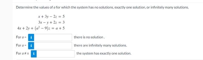 Determine the values of a for which the system has no solutions, exactly one solution, or infinitely many solutions.
x + 3y - 2z = 5
3x-y + 2z = 3
4x + 2y + (a²-9)z = a + 5
For a = i
there is no solution.
For a = i
there are infinitely many solutions.
the system has exactly one solution.
For at i