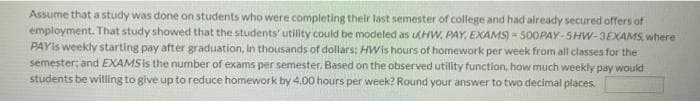 Assume that a study was done on students who were completing their last semester of college and had already secured offers of
employment. That study showed that the students' utility could be modeled as AHW, PAY, EXAMS) = 500PAY-5HW-3EXAMS, where
PAYIs weekly starting pay after graduation, In thousands of dollars: HWis hours of homework per week from all classes for the
semester; and EXAMS is the number of exams per semester. Based on the observed utility function, how much weekly pay would
students be willing to give up to reduce homework by 4.00 hours per week? Round your answer to two decimal places.