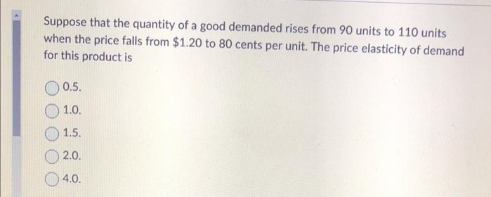 Suppose that the quantity of a good demanded rises from 90 units to 110 units
when the price falls from $1.20 to 80 cents per unit. The price elasticity of demand
for this product is
0.5.
1.0.
1.5.
2.0.
4.0.