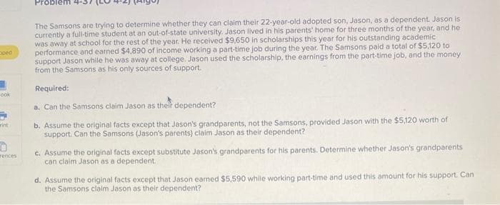 oped
ook
wint
rences
The Samsons are trying to determine whether they can claim their 22-year-old adopted son, Jason, as a dependent. Jason is
currently a full-time student at an out-of-state university. Jason lived in his parents' home for three months of the year, and he
was away at school for the rest of the year. He received $9,650 in scholarships this year for his outstanding academic
performance and earned $4,890 of income working a part-time job during the year. The Samsons paid a total of $5,120 to
support Jason while he was away at college. Jason used the scholarship, the earnings from the part-time job, and the money
from the Samsons as his only sources of support.
Required:
a. Can the Samsons claim Jason as their dependent?
b. Assume the original facts except that Jason's grandparents, not the Samsons, provided Jason with the $5,120 worth of
support. Can the Samsons (Jason's parents) claim Jason as their dependent?
c. Assume the original facts except substitute Jason's grandparents for his parents. Determine whether Jason's grandparents
can claim Jason as a dependent.
d. Assume the original facts except that Jason earned $5,590 while working part-time and used this amount for his support. Can
the Samsons claim Jason as their dependent?