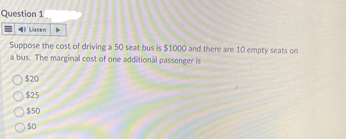 Question 1.
4) Listen
Suppose the cost of driving a 50 seat bus is $1000 and there are 10 empty seats on
a bus. The marginal cost of one additional passenger is
$20
$25
$50
$0