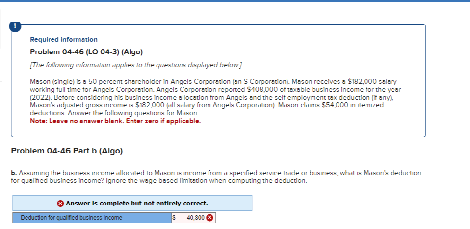 Required information
Problem 04-46 (LO 04-3) (Algo)
[The following information applies to the questions displayed below.]
Mason (single) is a 50 percent shareholder in Angels Corporation (an S Corporation). Mason receives a $182,000 salary
working full time for Angels Corporation. Angels Corporation reported $408,000 of taxable business income for the year
(2022). Before considering his business income allocation from Angels and the self-employment tax deduction (if any).
Mason's adjusted gross income is $182,000 (all salary from Angels Corporation). Mason claims $54,000 in itemized
deductions. Answer the following questions for Mason.
Note: Leave no answer blank. Enter zero if applicable.
Problem 04-46 Part b (Algo)
b. Assuming the business income allocated to Mason is income from a specified service trade or business, what is Mason's deduction
for qualified business income? Ignore the wage-based limitation when computing the deduction.
Answer is complete but not entirely correct.
S
40,800
Deduction for qualified business income