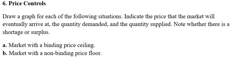 6. Price Controls
Draw a graph for each of the following situations. Indicate the price that the market will
eventually arrive at, the quantity demanded, and the quantity supplied. Note whether there is a
shortage or surplus.
a. Market with a binding price ceiling.
b. Market with a non-binding price floor.