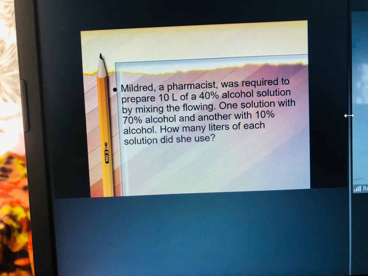 Mildred, a pharmacist, was required to
prepare 10 L of a 40% alcohol solution
by mixing the flowing. One solution with
70% alcohol and another with 10%
alcohol. How many liters of each
solution did she use?
ull Ro
BHE ON
