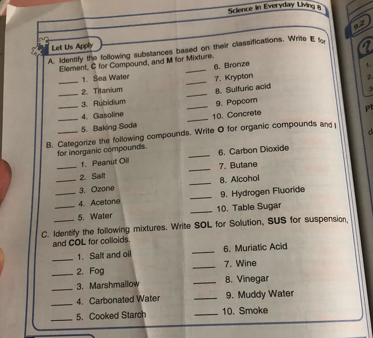 Science in Everyday Living
Let Us Apply
9.2
A. Identify the following substances based on their classifications. Write E.
Element, C for Compound, and M for Mixture.
1. Sea Water
6. Bronze
7. Krypton
1.
2. Titanium
8. Sulfuric acid
2.
3. Rubidium
3
4. Gasoline
9. Popcorn
10. Concrete
5. Baking Soda
Ph
B. Categorize the following compounds. Write O for organic compounds and u
for inorganic compounds.
1. Peanut Oil
6. Carbon Dioxide
2. Salt
7. Butane
3. Ozone
8. Alcohol
4. Acetone
9. Hydrogen Fluoride
10. Table Sugar
5. Water
C. Identify the following mixtures. Write SOL for Solution, SUS for suspension.
and COL for colloids.
1. Salt and oil
6. Muriatic Acid
2. Fog
7. Wine
3. Marshmallow
8. Vinegar
4. Carbonated Water
9. Muddy Water
5. Cooked Starch
10. Smoke
